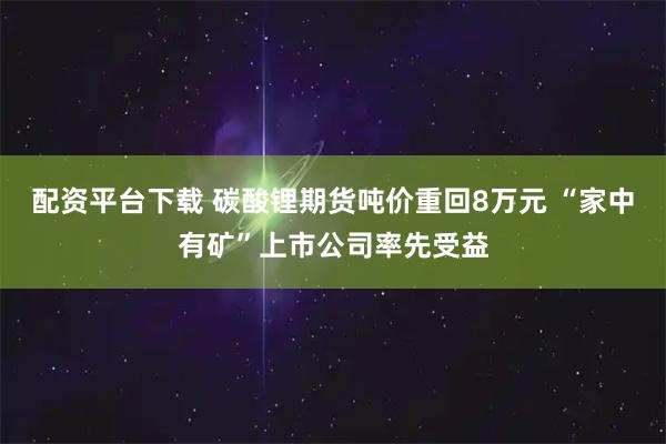 配资平台下载 碳酸锂期货吨价重回8万元 “家中有矿”上市公司率先受益