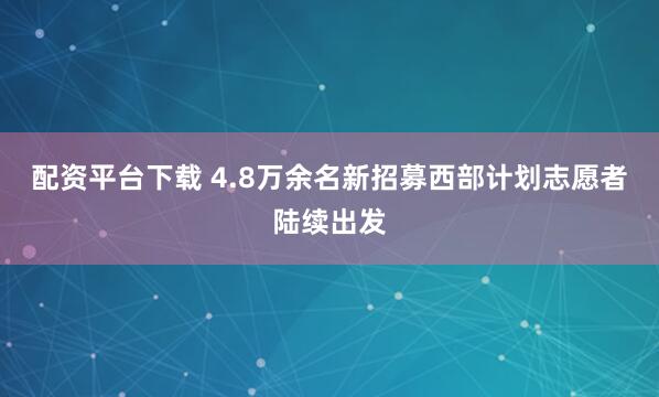 配资平台下载 4.8万余名新招募西部计划志愿者陆续出发