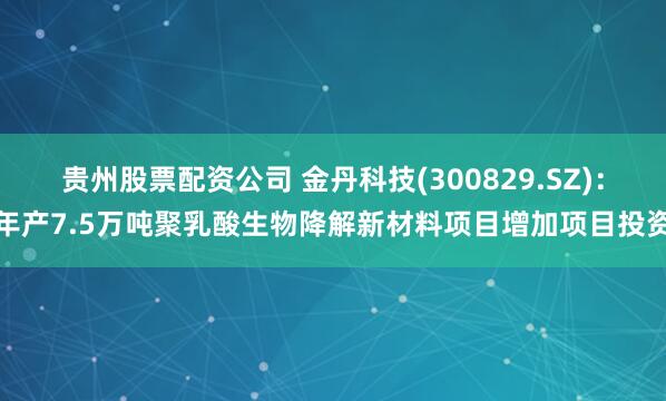 贵州股票配资公司 金丹科技(300829.SZ)：年产7.5万吨聚乳酸生物降解新材料项目增加项目投资