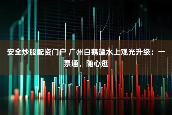 安全炒股配资门户 广州白鹅潭水上观光升级：一票通，随心逛