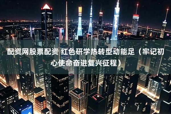 配资网股票配资 红色研学热转型动能足（牢记初心使命奋进复兴征程）